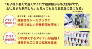 「お子様が喜んで遊んでくれて親御様からも大好評です。 　JALをまた利用したいと思ってもらえる記念の品になる」